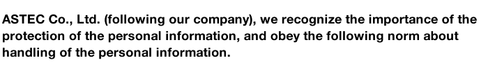 ASTEC Co., Ltd. (following our company), we recognize the importance of the protection of the personal information, and obey the following norm about handling of the personal information. 