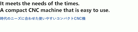 It meets the needs of the times. A compact CNC mahine that is easy to use.