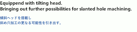 Equipped with tilting head. Bringing out further possibilities for slanted hole machining.