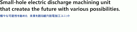 Small-hole electric discharge machining unit that creates future with variosu possibilities.